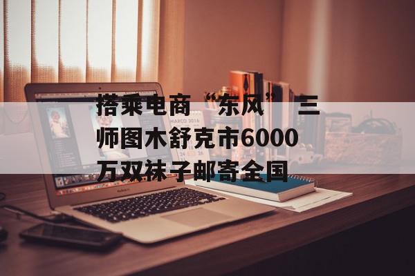 搭乘电商“东风” 三师图木舒克市6000万双袜子邮寄全国