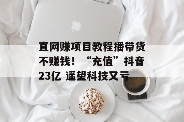 直网赚项目教程播带货不赚钱！“充值”抖音23亿 遥望科技又亏