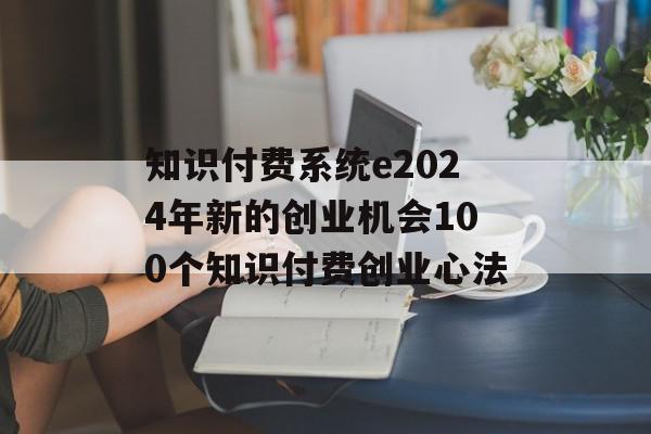 知识付费系统e2024年新的创业机会100个知识付费创业心法