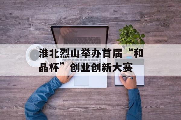 淮北烈山举办首届“和晶杯”创业创新大赛