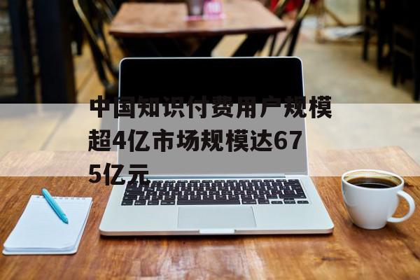 中国知识付费用户规模超4亿市场规模达675亿元