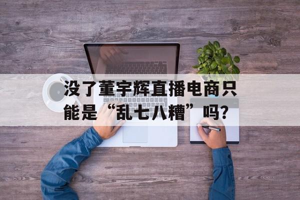 没了董宇辉直播电商只能是“乱七八糟”吗？