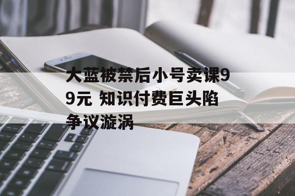 大蓝被禁后小号卖课99元 知识付费巨头陷争议漩涡