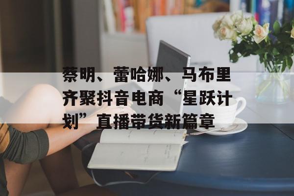 蔡明、蕾哈娜、马布里齐聚抖音电商“星跃计划”直播带货新篇章