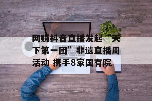 网赚抖音直播发起“天下第一团”非遗直播周活动 携手8家国有院