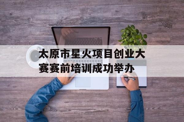 太原市星火项目创业大赛赛前培训成功举办