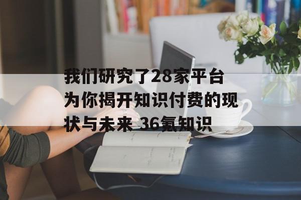 我们研究了28家平台为你揭开知识付费的现状与未来 36氪知识