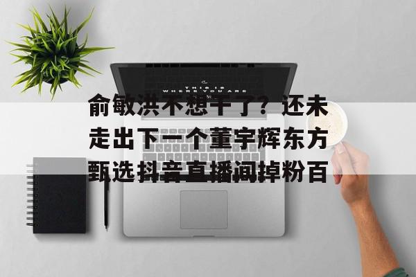俞敏洪不想干了？还未走出下一个董宇辉东方甄选抖音直播间掉粉百