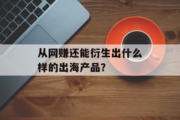 从网赚还能衍生出什么样的出海产品？