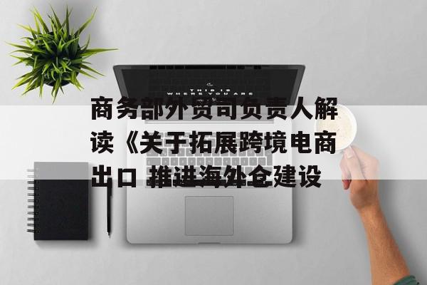 商务部外贸司负责人解读《关于拓展跨境电商出口 推进海外仓建设