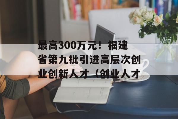 最高300万元！福建省第九批引进高层次创业创新人才（创业人才