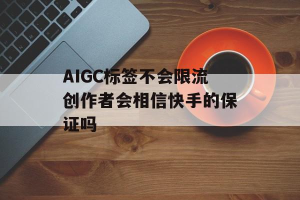 AIGC标签不会限流创作者会相信快手的保证吗