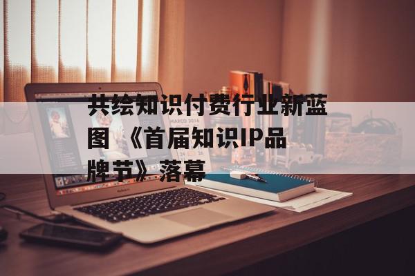 共绘知识付费行业新蓝图 《首届知识IP品牌节》落幕