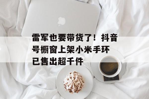 雷军也要带货了！抖音号橱窗上架小米手环 已售出超千件