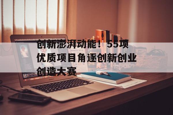 创新澎湃动能！55项优质项目角逐创新创业创造大赛