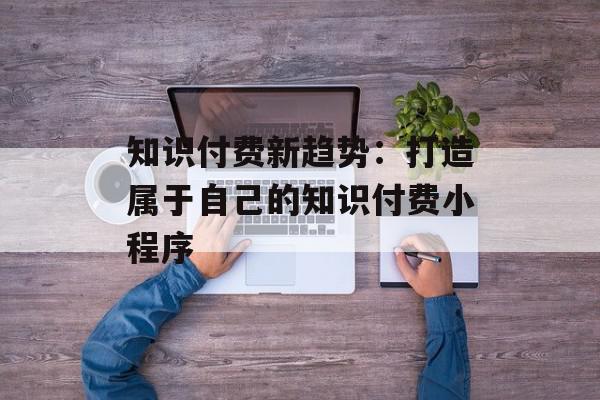 知识付费新趋势：打造属于自己的知识付费小程序