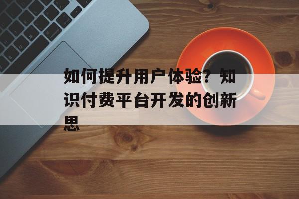 如何提升用户体验？知识付费平台开发的创新思