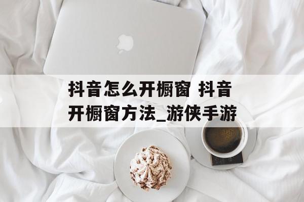 抖音怎么开橱窗 抖音开橱窗方法_游侠手游