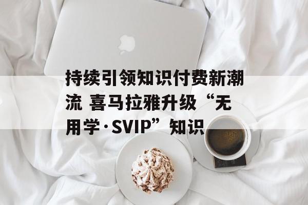 持续引领知识付费新潮流 喜马拉雅升级“无用学·SVIP”知识