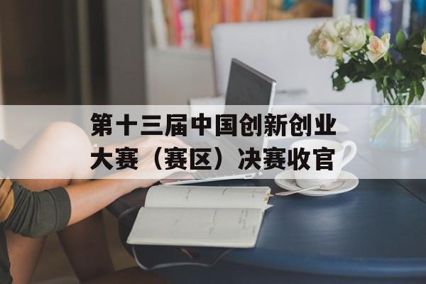 第十三届中国创新创业大赛（赛区）决赛收官