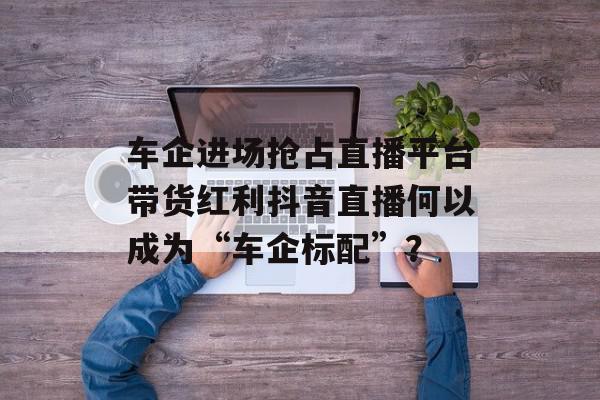 车企进场抢占直播平台带货红利抖音直播何以成为“车企标配”？
