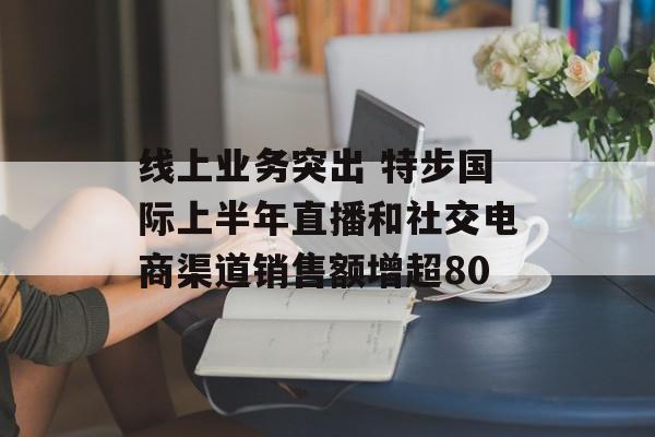 线上业务突出 特步国际上半年直播和社交电商渠道销售额增超80
