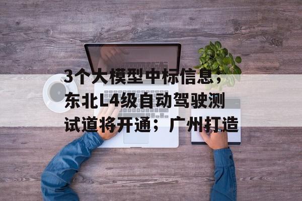 3个大模型中标信息；东北L4级自动驾驶测试道将开通；广州打造