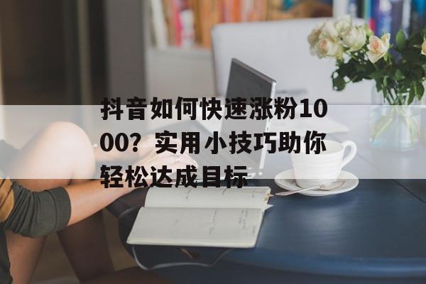 抖音如何快速涨粉1000？实用小技巧助你轻松达成目标