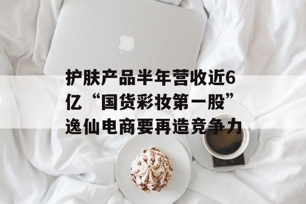 护肤产品半年营收近6亿“国货彩妆第一股”逸仙电商要再造竞争力