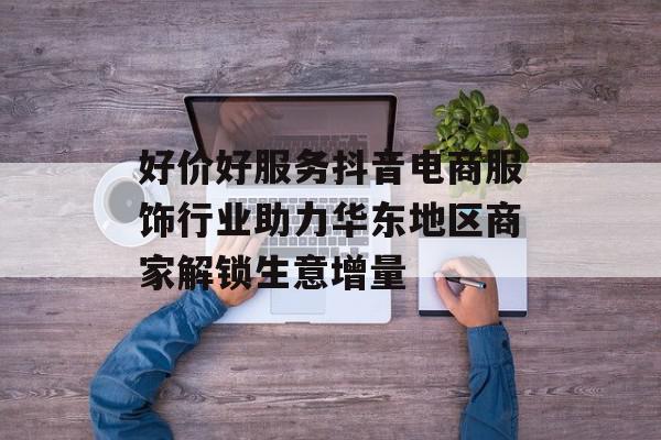 好价好服务抖音电商服饰行业助力华东地区商家解锁生意增量