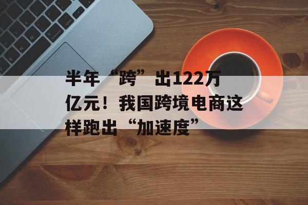 半年“跨”出122万亿元！我国跨境电商这样跑出“加速度”