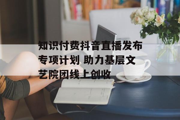 知识付费抖音直播发布专项计划 助力基层文艺院团线上创收