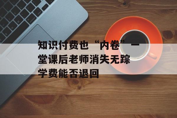 知识付费也“内卷”一堂课后老师消失无踪 学费能否退回