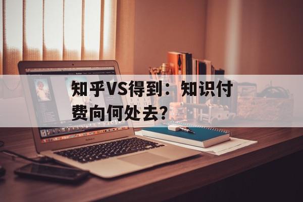 知乎VS得到：知识付费向何处去？