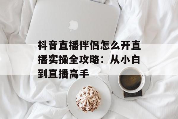 抖音直播伴侣怎么开直播实操全攻略：从小白到直播高手