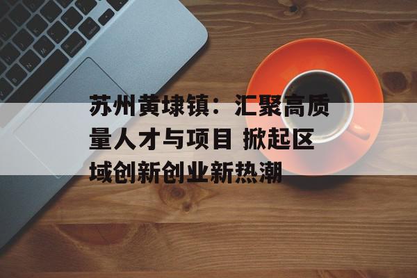 苏州黄埭镇：汇聚高质量人才与项目 掀起区域创新创业新热潮
