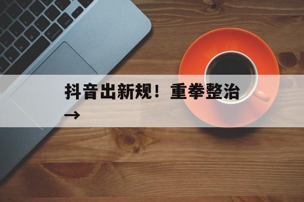 抖音出新规！重拳整治→