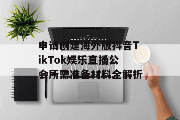 申请创建海外版抖音TikTok娱乐直播公会所需准备材料全解析