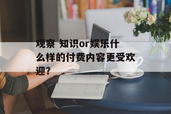 观察 知识or娱乐什么样的付费内容更受欢迎？