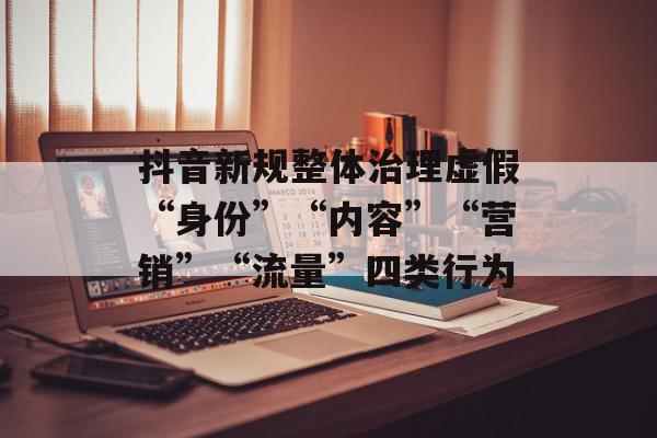 抖音新规整体治理虚假“身份”“内容”“营销”“流量”四类行为
