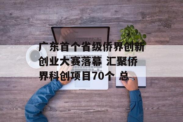 广东首个省级侨界创新创业大赛落幕 汇聚侨界科创项目70个 总