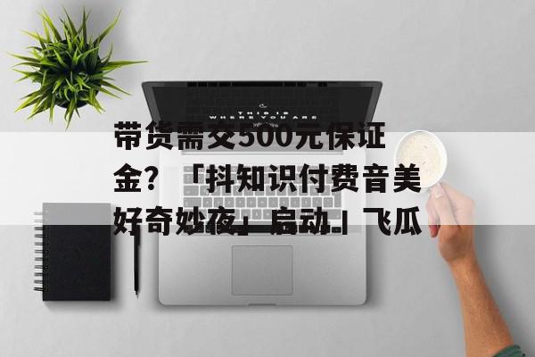 带货需交500元保证金？「抖知识付费音美好奇妙夜」启动丨飞瓜