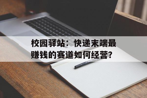 校园驿站：快递末端最赚钱的赛道如何经营？