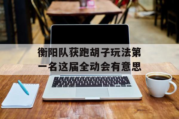 衡阳队获跑胡子玩法第一名这届全动会有意思