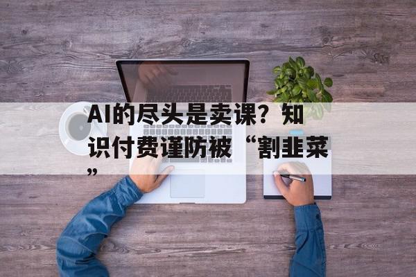 AI的尽头是卖课？知识付费谨防被“割韭菜”