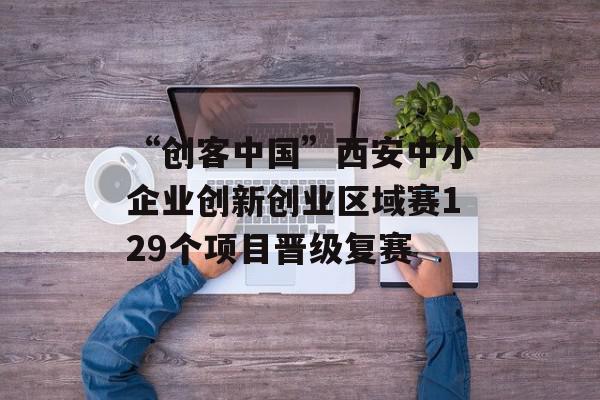 “创客中国”西安中小企业创新创业区域赛129个项目晋级复赛