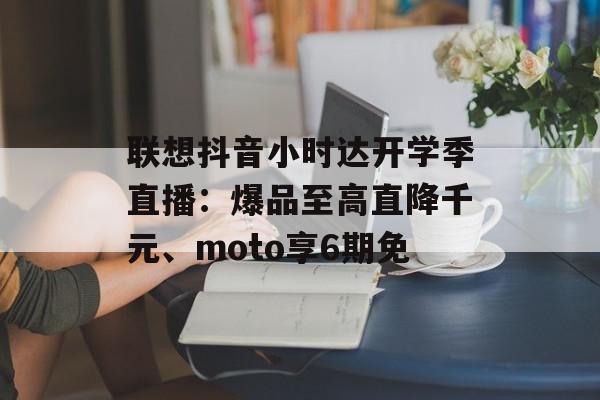 联想抖音小时达开学季直播：爆品至高直降千元、moto享6期免