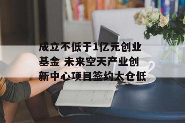 成立不低于1亿元创业基金 未来空天产业创新中心项目签约太仓低