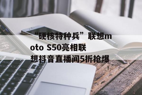 “硬核特种兵”联想moto S50亮相联想抖音直播间5折抢爆