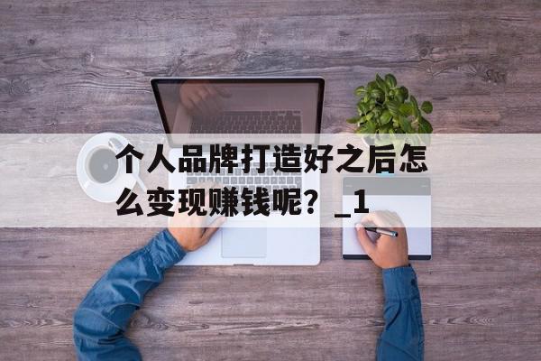个人品牌打造好之后怎么变现赚钱呢？_1